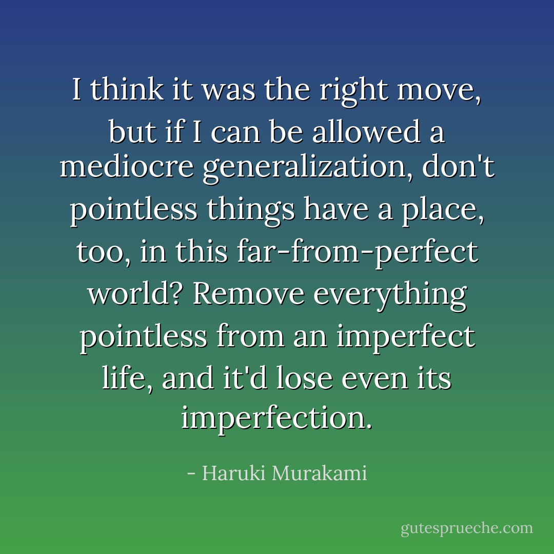 I think it was the right move, but if I can be allowed a mediocre generalization, don't pointless things have a place, too, in this far-from-perfect world? Remove everything pointless from an imperfect life, and it'd lose even its imperfection. - Haruki Murakami