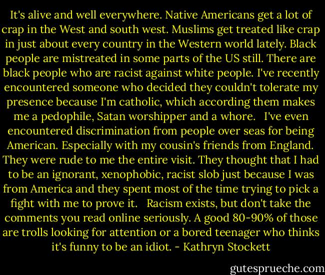 It's alive and well everywhere. Native Americans get a lot of crap in the West and south west. Muslims get treated like crap in just about every country in the Western world lately. Black people are mistreated in some parts of the US still. There are black people who are racist against white people. I've recently encountered someone who decided they couldn't tolerate my presence because I'm catholic, which according them makes me a pedophile, Satan worshipper and a whore. <br /><br />I've even encountered discrimination from people over seas for being American. Especially with my cousin's friends from England. They were rude to me the entire visit. They thought that I had to be an ignorant, xenophobic, racist slob just because I was from America and they spent most of the time trying to pick a fight with me to prove it. <br /><br />Racism exists, but don't take the comments you read online seriously. A good 80-90% of those are trolls looking for attention or a bored teenager who thinks it's funny to be an idiot. - Kathryn Stockett