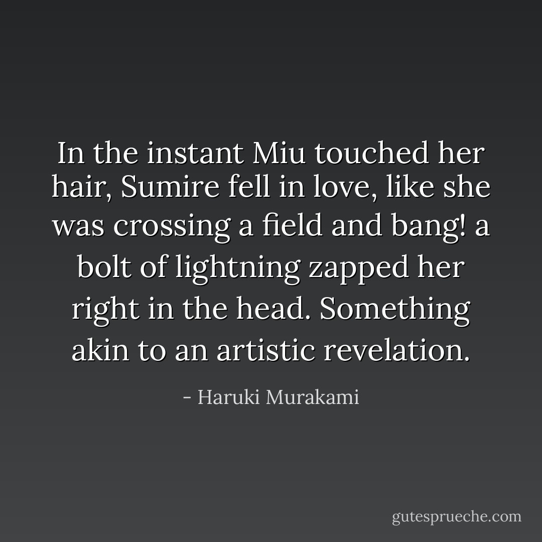 In the instant Miu touched her hair, Sumire fell in love, like she was crossing a field and <i>bang!</i> a bolt of lightning zapped her right in the head. Something akin to an artistic revelation. - Haruki Murakami