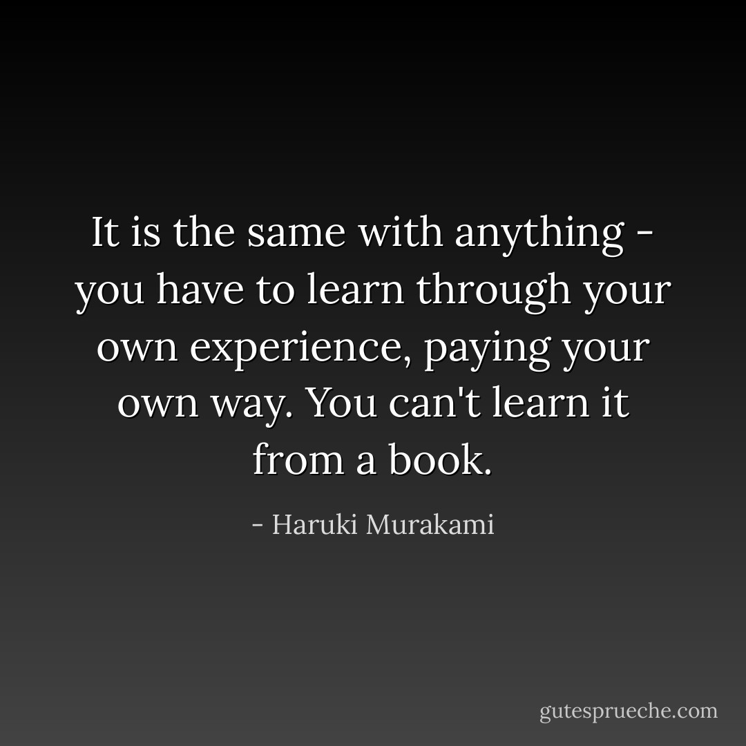 It is the same with anything - you have to learn through your own experience, paying your own way. You can't learn it from a book. - Haruki Murakami