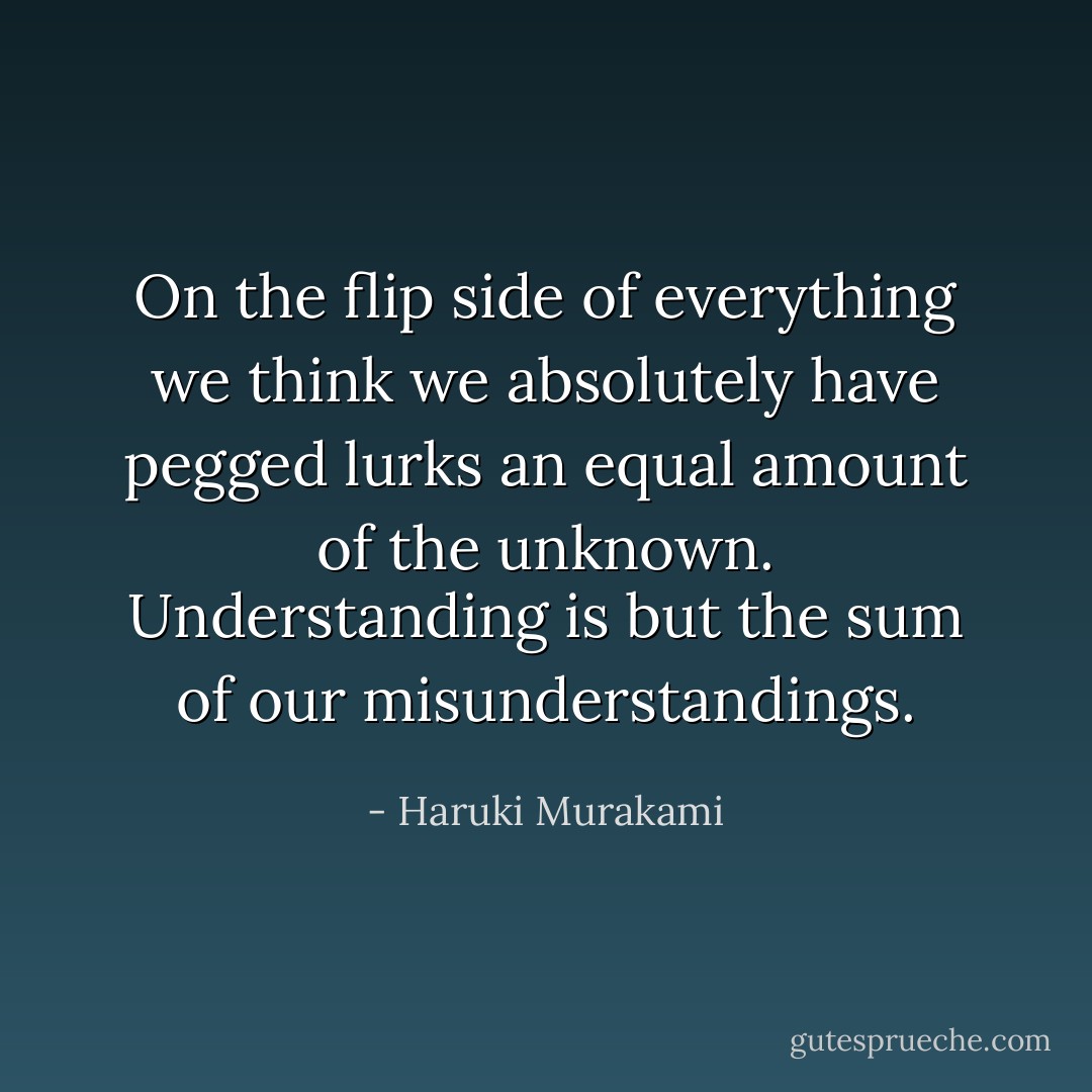 On the flip side of everything we think we absolutely have pegged lurks an equal amount of the unknown. Understanding is but the sum of our misunderstandings. - Haruki Murakami