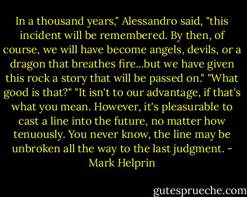 In a thousand years," Alessandro said, "this incident will be remembered. By then, of course, we will have become angels, devils, or a dragon that breathes fire...but we have given this rock a story that will be passed on."<br />"What good is that?"<br />"It isn't to our advantage, if that's what you mean. However, it's pleasurable to cast a line into the future, no matter how tenuously. You never know, the line may be unbroken all the way to the last judgment. - Mark Helprin