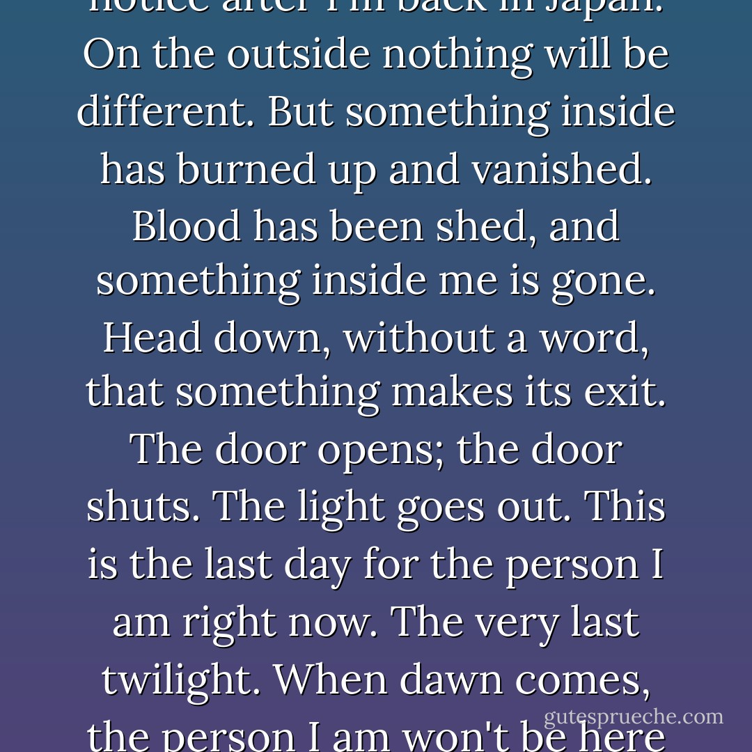 But tomorrow I'll be a different person, never again the person I was. Not that anyone will notice after I'm back in Japan. On the outside nothing will be different. But something inside has burned up and vanished. Blood has been shed, and something inside me is gone. Head down, without a word, that <i>something</i> makes its exit. The door opens; the door shuts. The light goes out. This is the last day for the person I am right now. The very last twilight. When dawn comes, the person I am won't be here anymore. Someone else will occupy this body. - Haruki Murakami