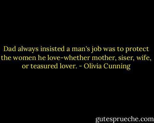Dad always insisted a man's job was to protect the women he love-whether mother, siser, wife, or teasured lover. - Olivia Cunning