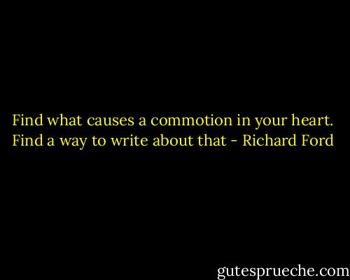 Find what causes a commotion in your heart. Find a way to write about that - Richard Ford