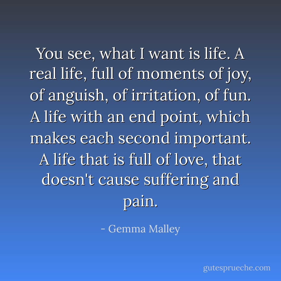 You see, what I want is life. A real life, full of moments of joy, of anguish, of irritation, of fun. A life with an end point, which makes each second important. A life that is full of love, that doesn't cause suffering and pain. - Gemma Malley