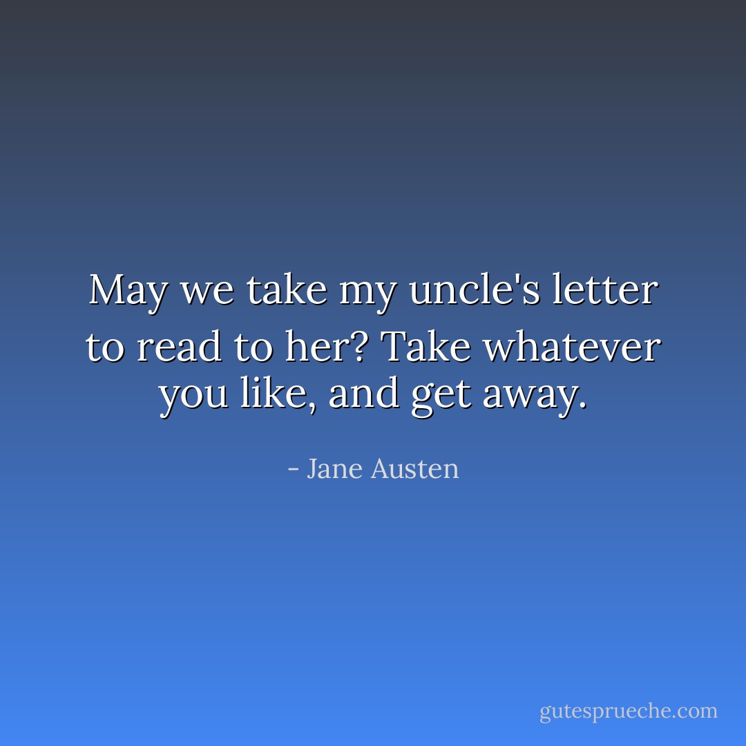 May we take my uncle's letter to read to her? Take whatever you like, and get away. - Jane Austen