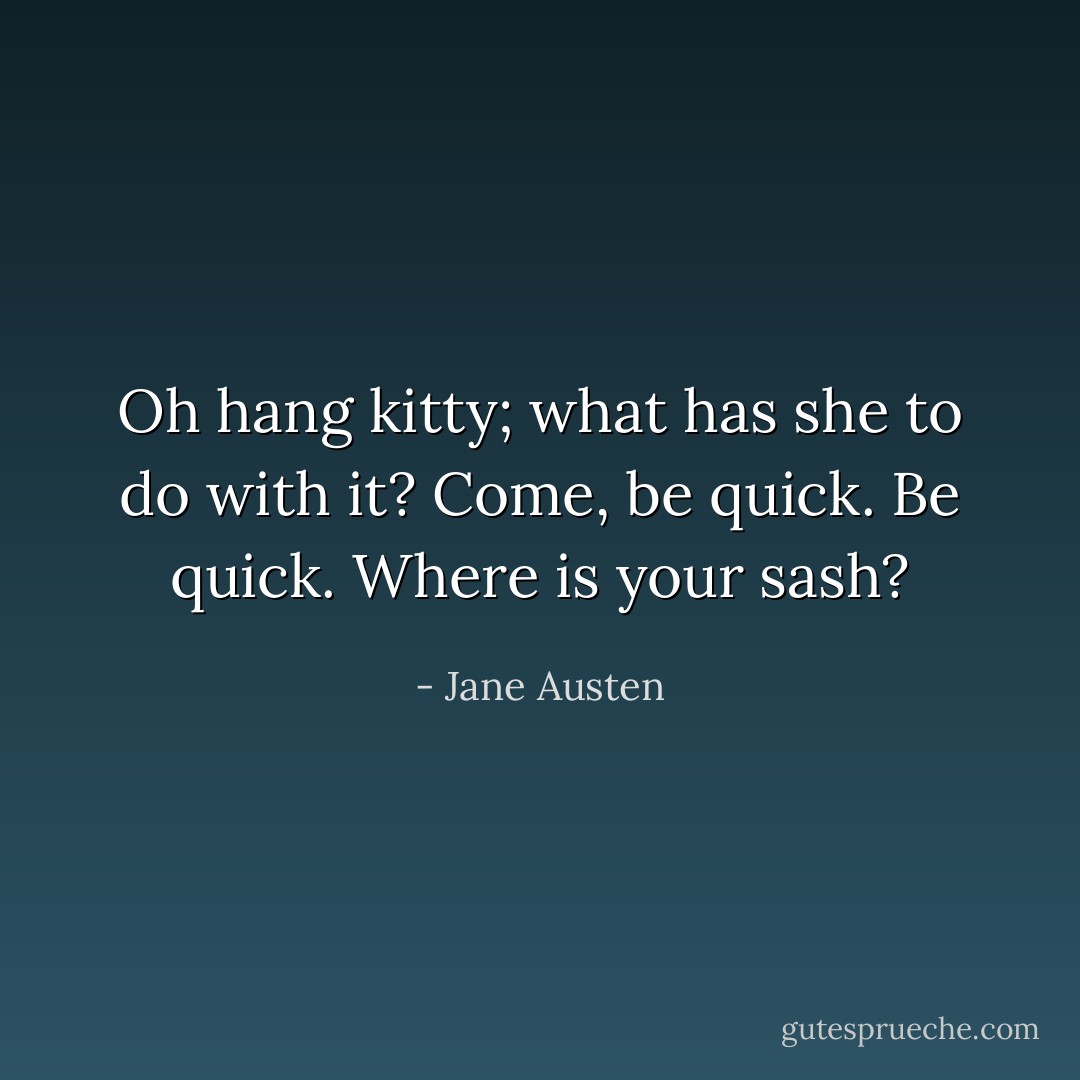 Oh hang kitty; what has she to do with it? Come, be quick. Be quick. Where is your sash? - Jane Austen