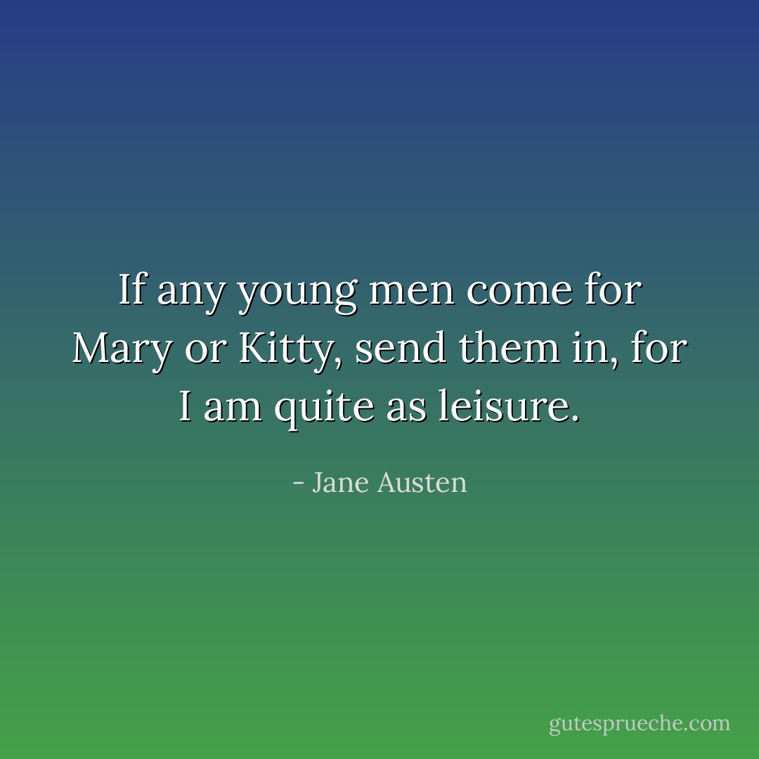If any young men come for Mary or Kitty, send them in, for I am quite as leisure. - Jane Austen