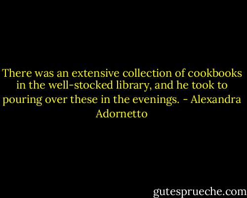 There was an extensive collection of cookbooks in the well-stocked library, and he took to pouring over these in the evenings. - Alexandra Adornetto