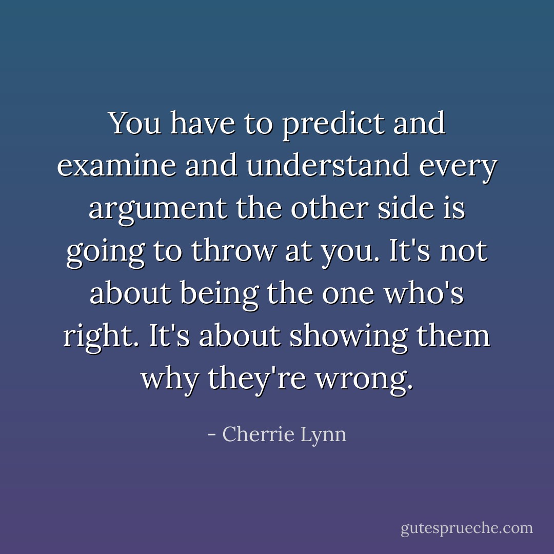 You have to predict and examine and understand every argument the other side is going to throw at you. It's not about being the one who's right. It's about showing them why they're wrong. - Cherrie Lynn