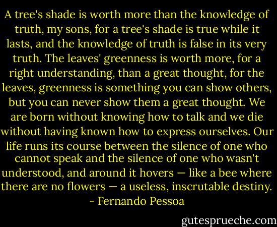 A tree's shade is worth more than the knowledge of truth, my sons, for a tree's shade is true while it lasts, and the knowledge of truth is false in its very truth. The leaves' greenness is worth more, for a right understanding, than a great thought, for the leaves, greenness is something you can show others, but you can never show them a great thought. We are born without knowing how to talk and we die without having known how to express ourselves. Our life runs its course between the silence of one who cannot speak and the silence of one who wasn't understood, and around it hovers — like a bee where there are no flowers — a useless, inscrutable destiny. - Fernando Pessoa