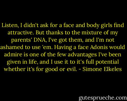 Listen, I didn't ask for a face and body girls find attractive. But thanks to the mixture of my parents' DNA, I've got them, and I'm not ashamed to use 'em. Having a face Adonis would admire is one of the few advantages I've been given in life, and I use it to it's full potential whether it's for good or evil. - Simone Elkeles