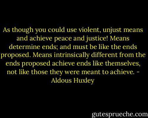 As though you could use violent, unjust means and achieve peace and justice! Means determine ends; and must be like the ends proposed. Means intrinsically different from the ends proposed achieve ends like themselves, not like those they were meant to achieve. - Aldous Huxley