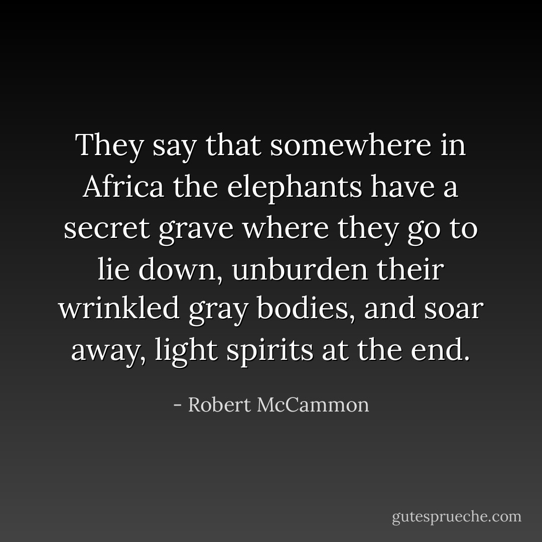 They say that somewhere in Africa the elephants have a secret grave where they go to lie down, unburden their wrinkled gray bodies, and soar away, light spirits at the end. - Robert McCammon