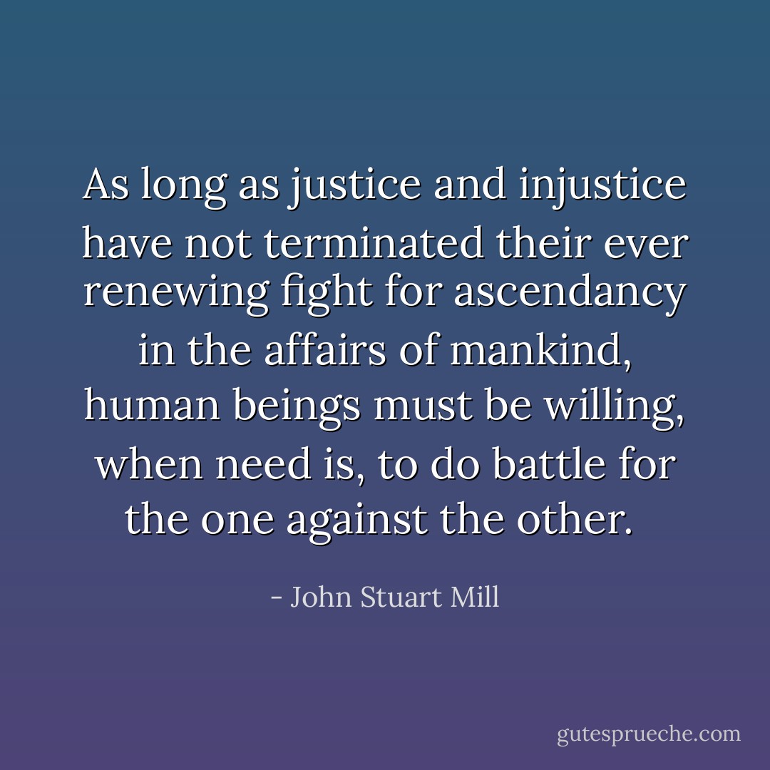 As long as justice and injustice have not terminated their ever renewing fight for ascendancy in the affairs of mankind, human beings must be willing, when need is, to do battle for the one against the other.  - John Stuart Mill
