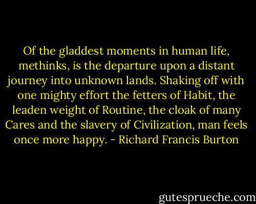 Of the gladdest moments in human life, methinks, is the departure upon a distant journey into unknown lands. Shaking off with one mighty effort the fetters of Habit, the leaden weight of Routine, the cloak of many Cares and the slavery of Civilization, man feels once more happy. - Richard Francis Burton