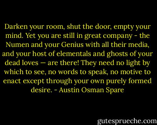 Darken your room, shut the door, empty your mind. Yet you are still in<br />great company - the Numen and your Genius with all their media, and your<br />host of elementals and ghosts of your dead loves — are there! They need no light by which to see, no words to speak, no motive to enact except through your own purely formed desire. - Austin Osman Spare