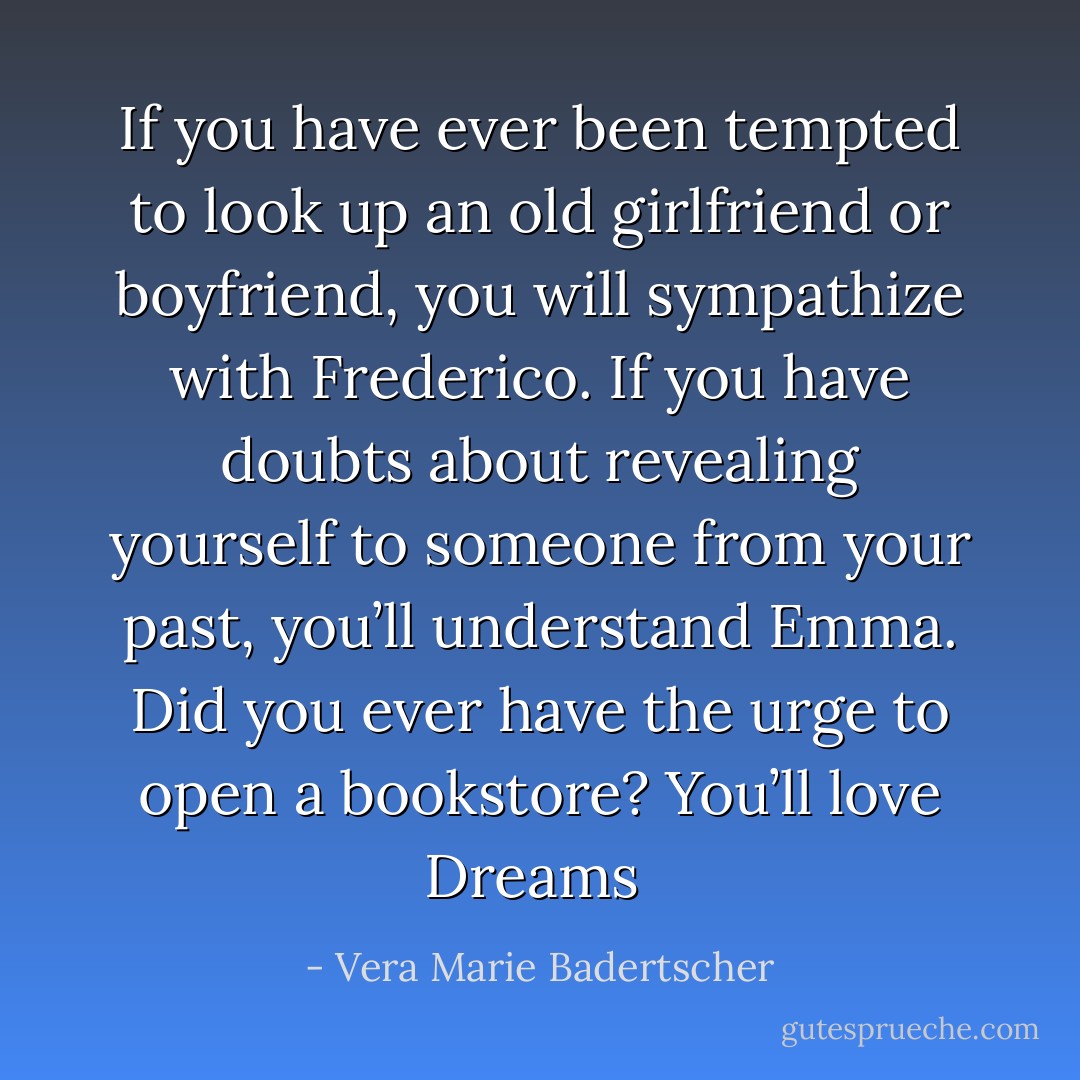 If you have ever been tempted to look up an old girlfriend or boyfriend, you will sympathize with Frederico. If you have doubts about revealing yourself to someone from your past, you’ll understand Emma. Did you ever have the urge to open a bookstore? You’ll love Dreams  - Vera Marie Badertscher