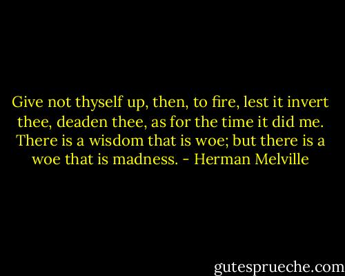 Give not thyself up, then, to fire, lest it invert thee, deaden thee, as for the time it did me. There is a wisdom that is woe; but there is a woe that is madness. - Herman Melville