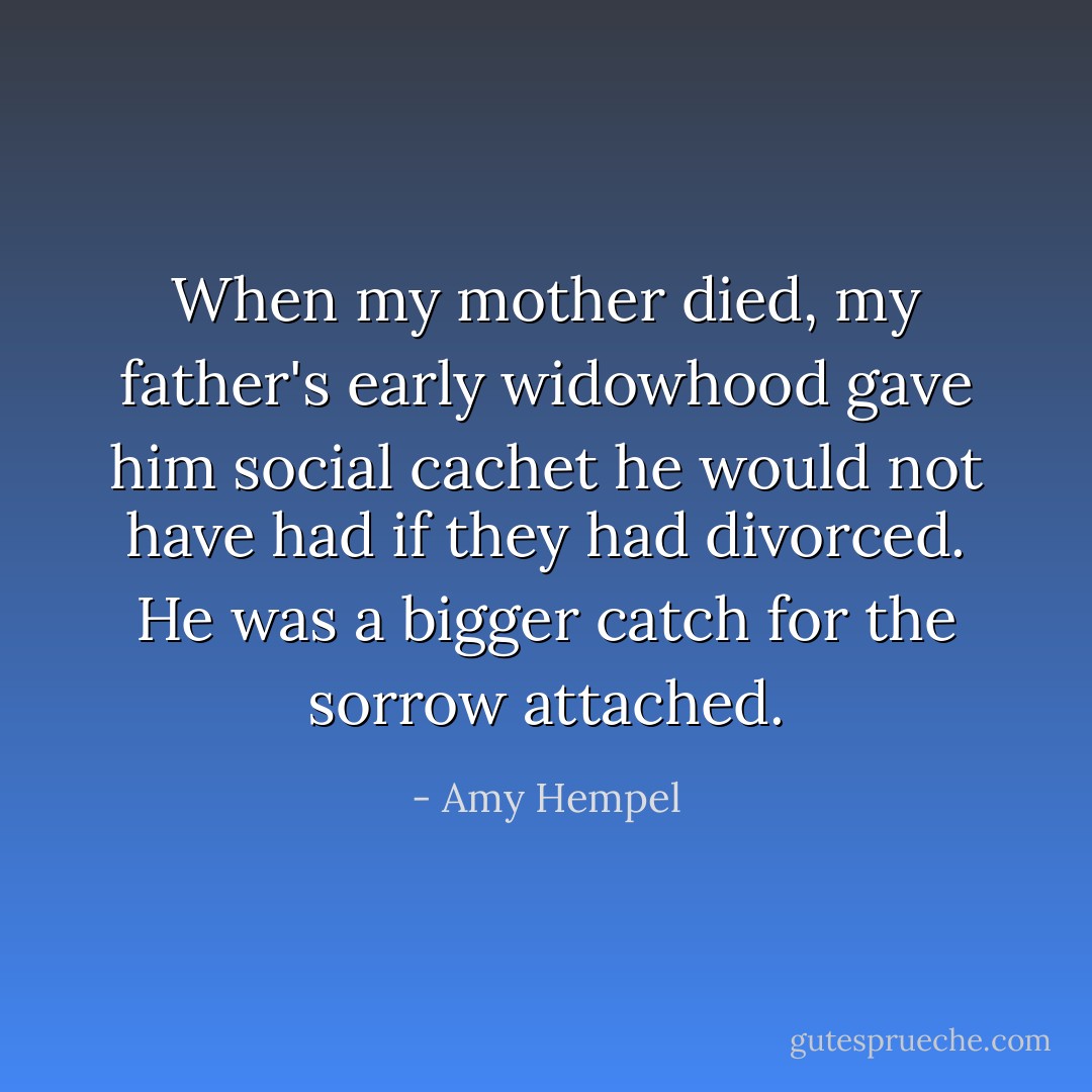 When my mother died, my father's early widowhood gave him social cachet he would not have had if they had divorced. He was a bigger catch for the sorrow attached. - Amy Hempel