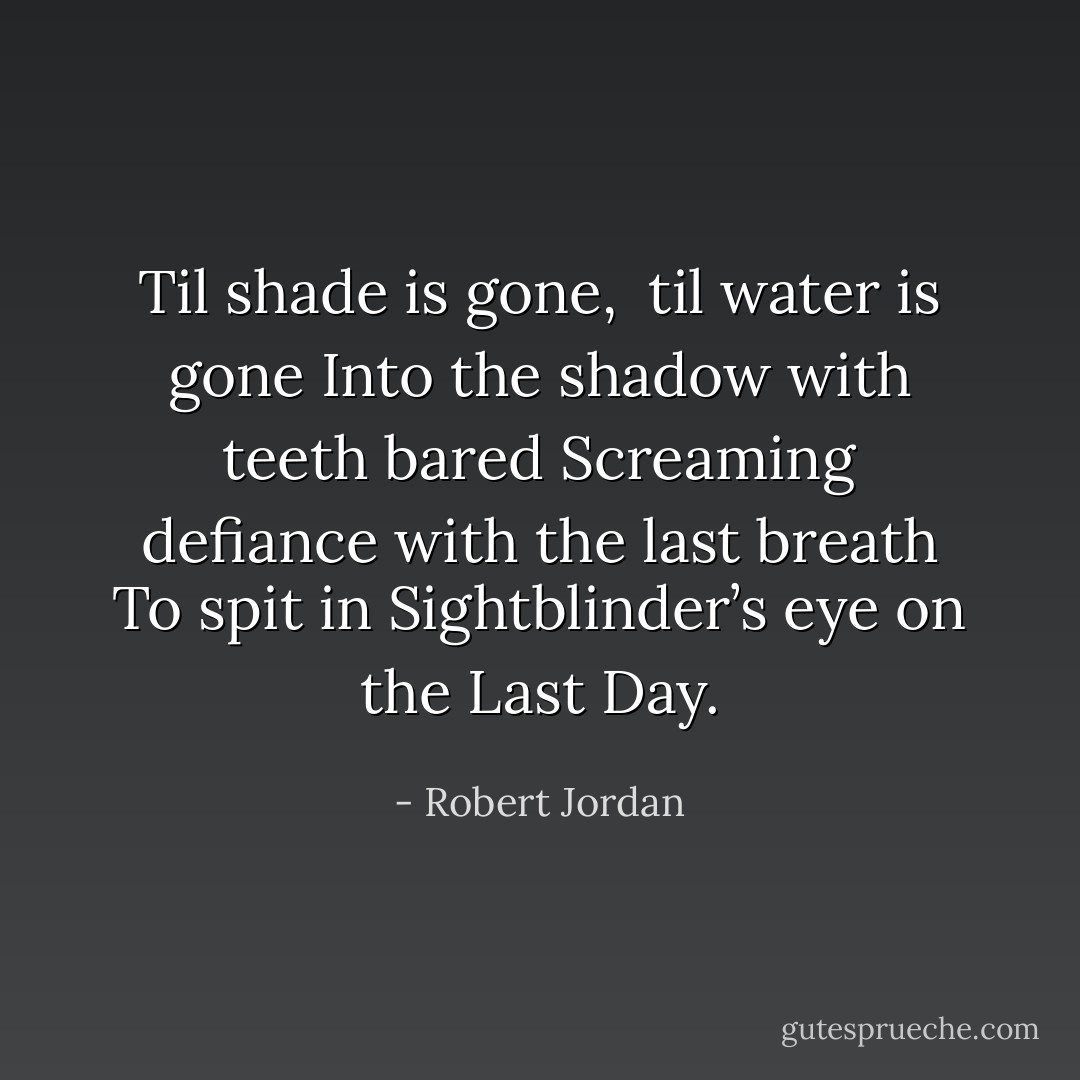 Til shade is gone, <br />til water is gone<br />Into the shadow with teeth bared<br />Screaming defiance with the last breath<br />To spit in Sightblinder’s eye on the Last Day. - Robert Jordan
