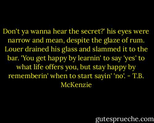 Don't ya wanna hear the secret?' his eyes were narrow and mean, despite the glaze of rum. Louer drained his glass and slammed it to the bar. 'You get happy by learnin' to say 'yes' to what life offers you, but stay happy by rememberin' when to start sayin' 'no'. - T.B. McKenzie