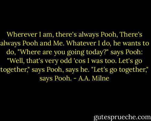 Wherever I am, there's always Pooh,<br />There's always Pooh and Me.<br />Whatever I do, he wants to do,<br />"Where are you going today?" says Pooh:<br />"Well, that's very odd 'cos I was too.<br />Let's go together," says Pooh, says he.<br />"Let's go together," says Pooh. - A.A. Milne