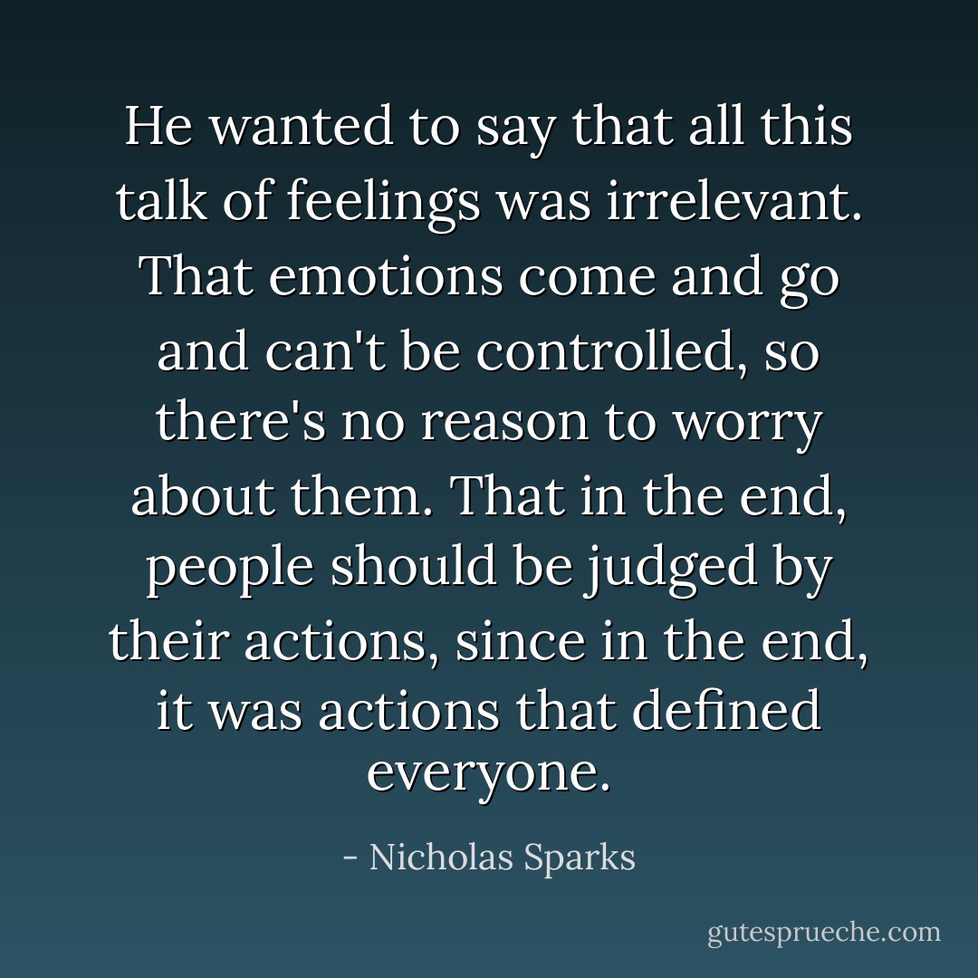 He wanted to say that all this talk of feelings was irrelevant. That<br />emotions come and go and can't be controlled, so there's no reason to worry about them. That in the end, people should be judged by their actions, since in the end, it was actions that defined everyone. - Nicholas Sparks