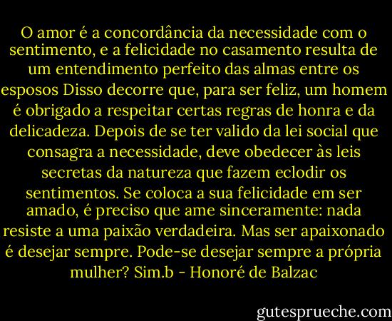 O amor é a concordância da necessidade com o sentimento, e a felicidade no casamento resulta de um entendimento perfeito das almas entre os esposos Disso decorre que, para ser feliz, um homem é obrigado a respeitar certas regras de honra e da delicadeza. Depois de se ter valido da lei social que consagra a necessidade, deve obedecer às leis secretas da natureza que fazem eclodir os sentimentos. Se coloca a sua felicidade em ser amado, é preciso que ame sinceramente: nada resiste a uma paixão verdadeira. Mas ser apaixonado é desejar sempre. Pode-se desejar sempre a própria mulher? Sim.b - Honoré de Balzac
