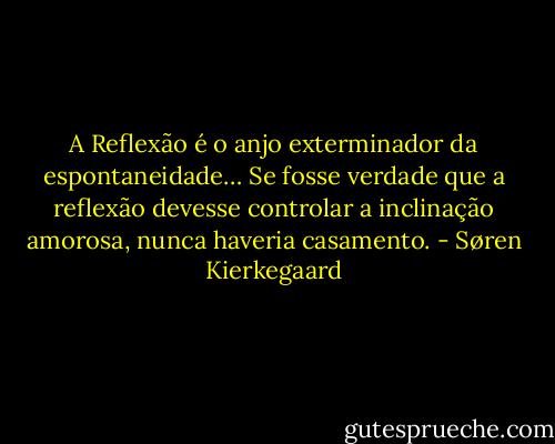A Reflexão é o anjo exterminador da espontaneidade… Se fosse verdade que a reflexão devesse controlar a inclinação amorosa, nunca haveria casamento. - Søren Kierkegaard