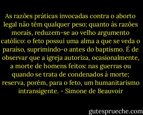 As razões práticas invocadas contra o aborto legal não têm qualquer peso; quanto às razões morais, reduzem-se ao velho argumento católico: o feto possui uma alma a que se veda o paraíso, suprimindo-o antes do baptismo. É de observar que a igreja autoriza, ocasionalmente, a morte de homens feitos: nas guerras ou quando se trata de condenados à morte; reserva, porém, para o feto, um humanitarismo intransigente. - Simone de Beauvoir