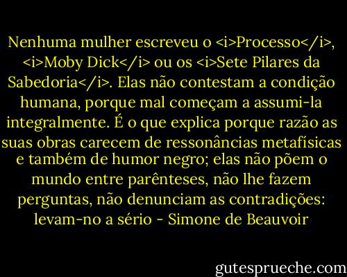 Nenhuma mulher escreveu o <i>Processo</i>, <i>Moby Dick</i> ou os <i>Sete Pilares da Sabedoria</i>. Elas não contestam a condição humana, porque mal começam a assumi-la integralmente. É o que explica porque razão as suas obras carecem de ressonâncias metafísicas e também de humor negro; elas não põem o mundo entre parênteses, não lhe fazem perguntas, não denunciam as contradições: levam-no a sério - Simone de Beauvoir