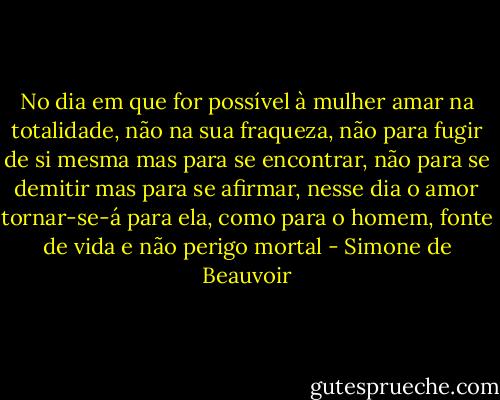 No dia em que for possível à mulher amar na totalidade, não na sua fraqueza, não para fugir de si mesma mas para se encontrar, não para se demitir mas para se afirmar, nesse dia o amor tornar-se-á para ela, como para o homem, fonte de vida e não perigo mortal - Simone de Beauvoir