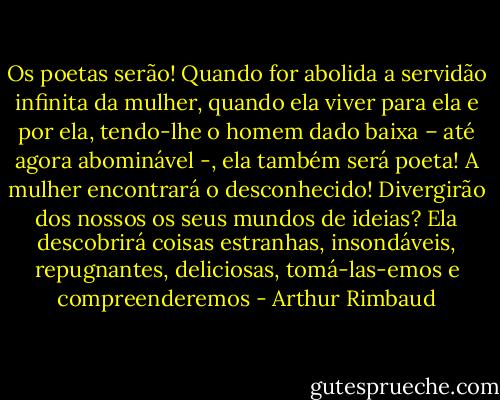 Os poetas serão! Quando for abolida a servidão infinita da mulher, quando ela viver para ela e por ela, tendo-lhe o homem dado baixa – até agora abominável -, ela também será poeta! A mulher encontrará o desconhecido! Divergirão dos nossos os seus mundos de ideias? Ela descobrirá coisas estranhas, insondáveis, repugnantes, deliciosas, tomá-las-emos e compreenderemos - Arthur Rimbaud