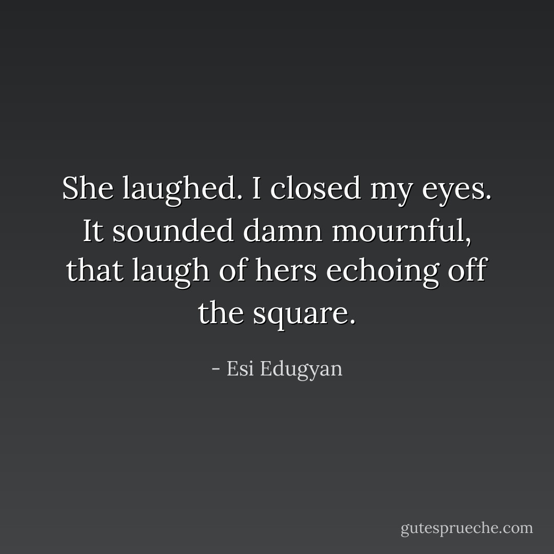 She laughed. I closed my eyes. It sounded damn mournful, that laugh of hers echoing off the square. - Esi Edugyan