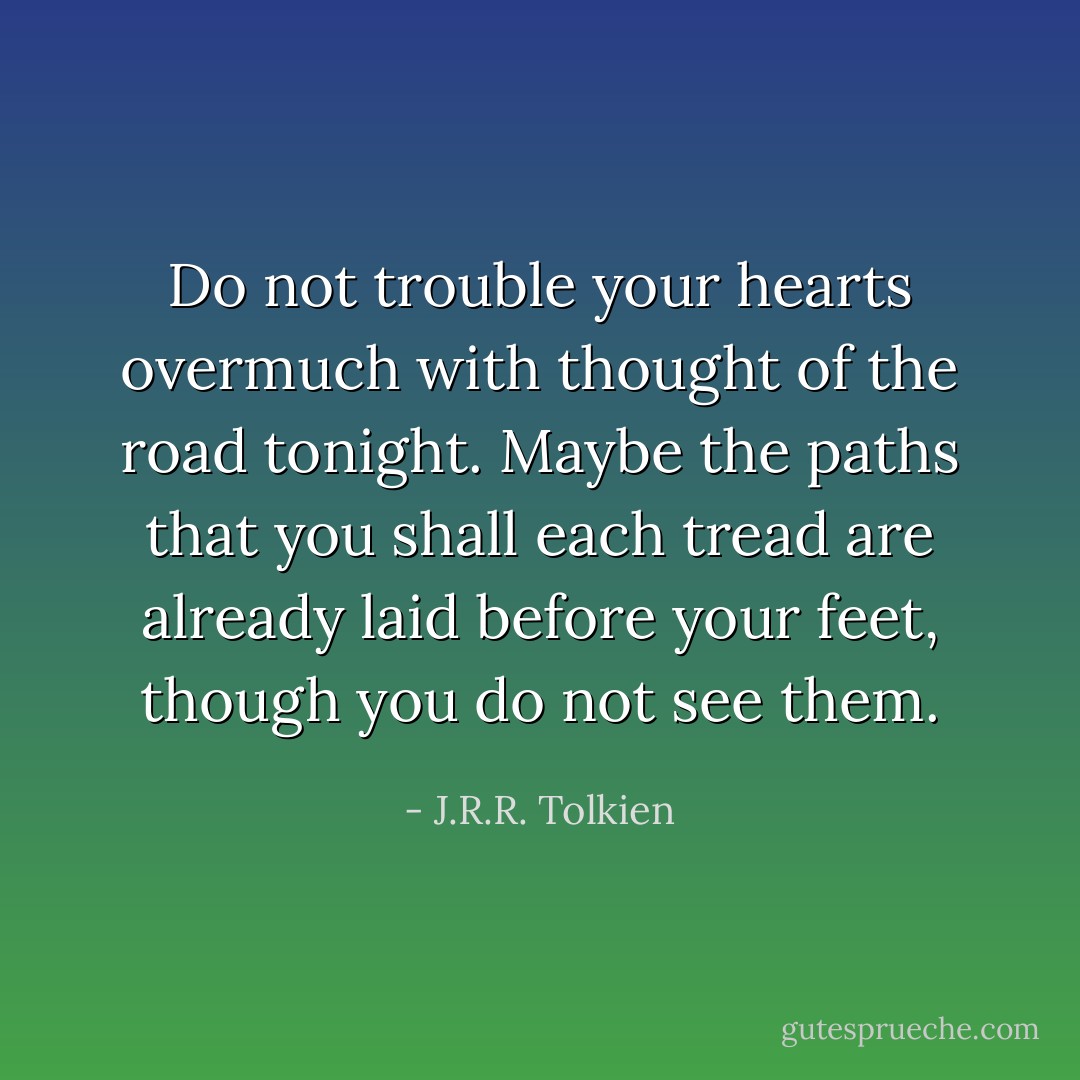 Do not trouble your hearts overmuch with thought of the road tonight. Maybe the paths that you shall each tread are already laid before your feet, though you do not see them. - J.R.R. Tolkien