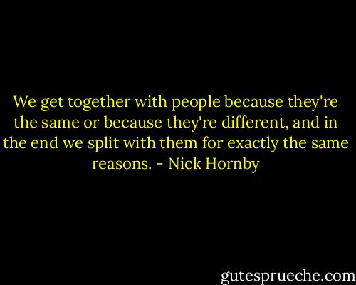 We get together with people because they're the same or because they're different, and in the end we split with them for exactly the same reasons. - Nick Hornby