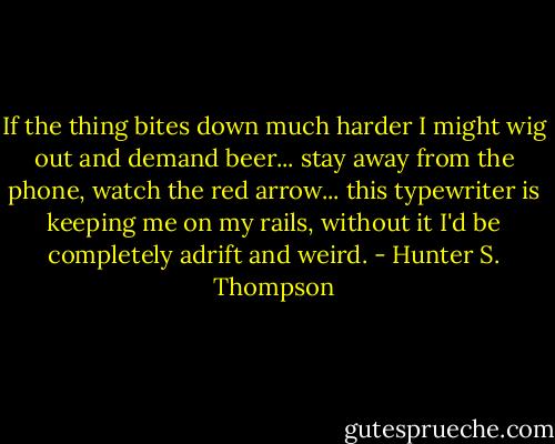 If the thing bites down much harder I might wig out and demand beer... stay away from the phone, watch the red arrow... this typewriter is keeping me on my rails, without it I'd be completely adrift and weird. - Hunter S. Thompson