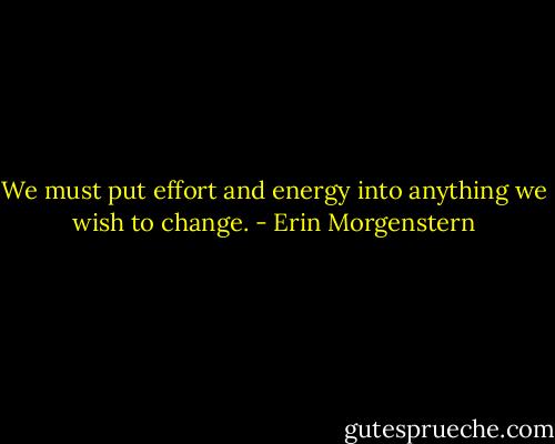 We must put effort and energy into anything we wish to change. - Erin Morgenstern