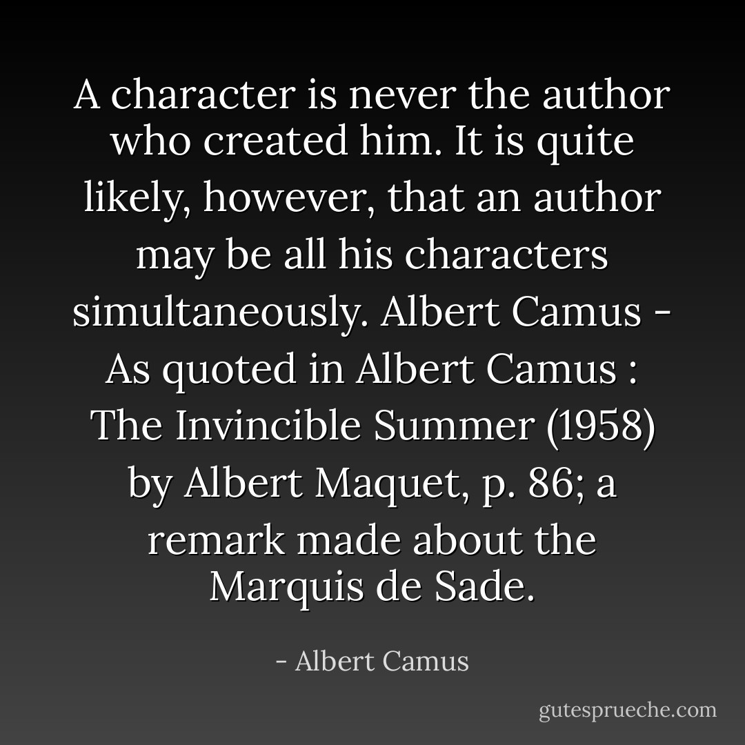 A character is never the author who created him. It is quite likely, however, that an author may be all his characters simultaneously.<br />Albert Camus - As quoted in Albert Camus : The Invincible Summer (1958) by Albert Maquet, p. 86; a remark made about the Marquis de Sade. - Albert Camus
