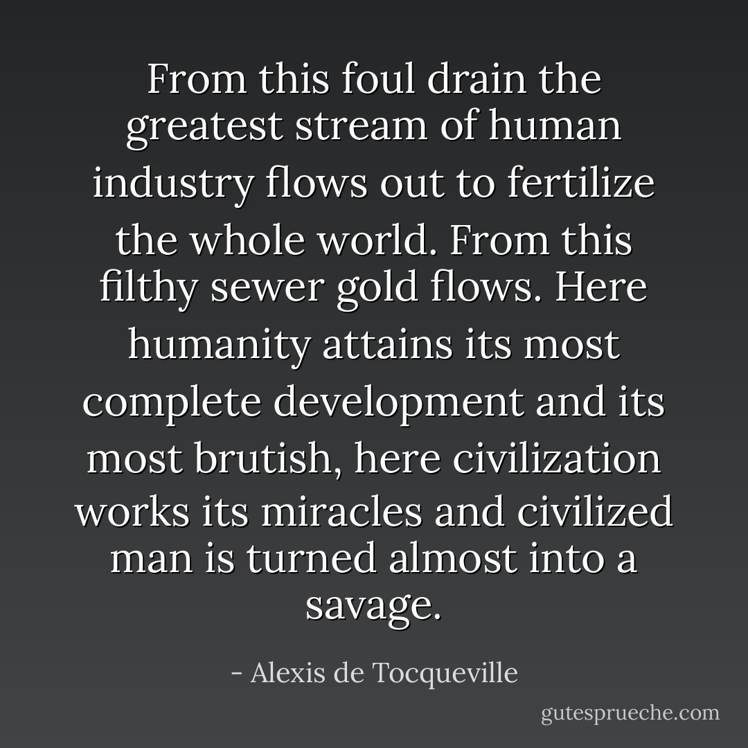 From this foul drain the greatest stream of human industry flows out to fertilize the whole world. From this filthy sewer gold flows. Here humanity attains its most complete development and its most brutish, here civilization works its miracles and civilized man is turned almost into a savage. - Alexis de Tocqueville