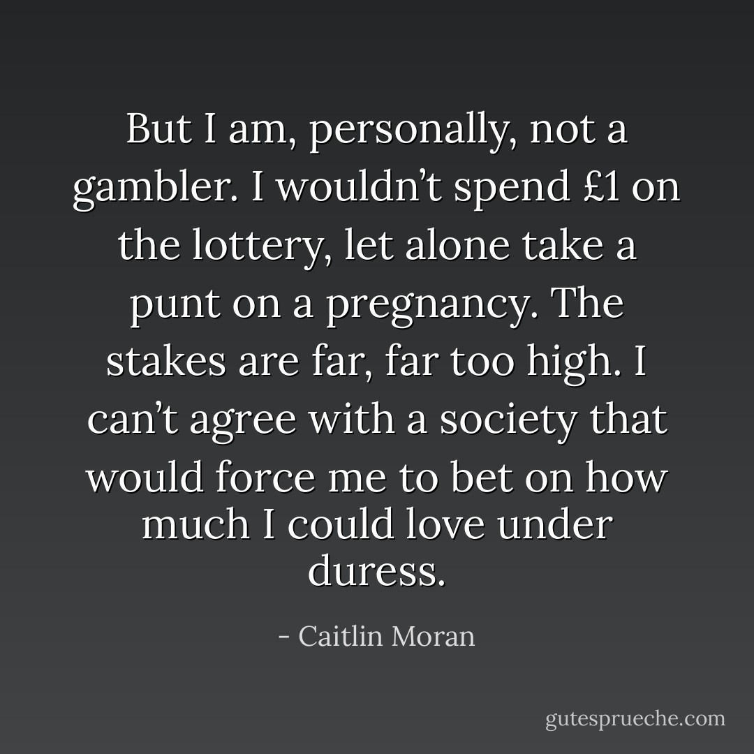 But I am, personally, not a gambler. I wouldn’t spend £1 on the lottery, let alone take a punt on a pregnancy. The stakes are far, far too high. I can’t agree with a society that would force me to bet on how much I could love under duress. - Caitlin Moran