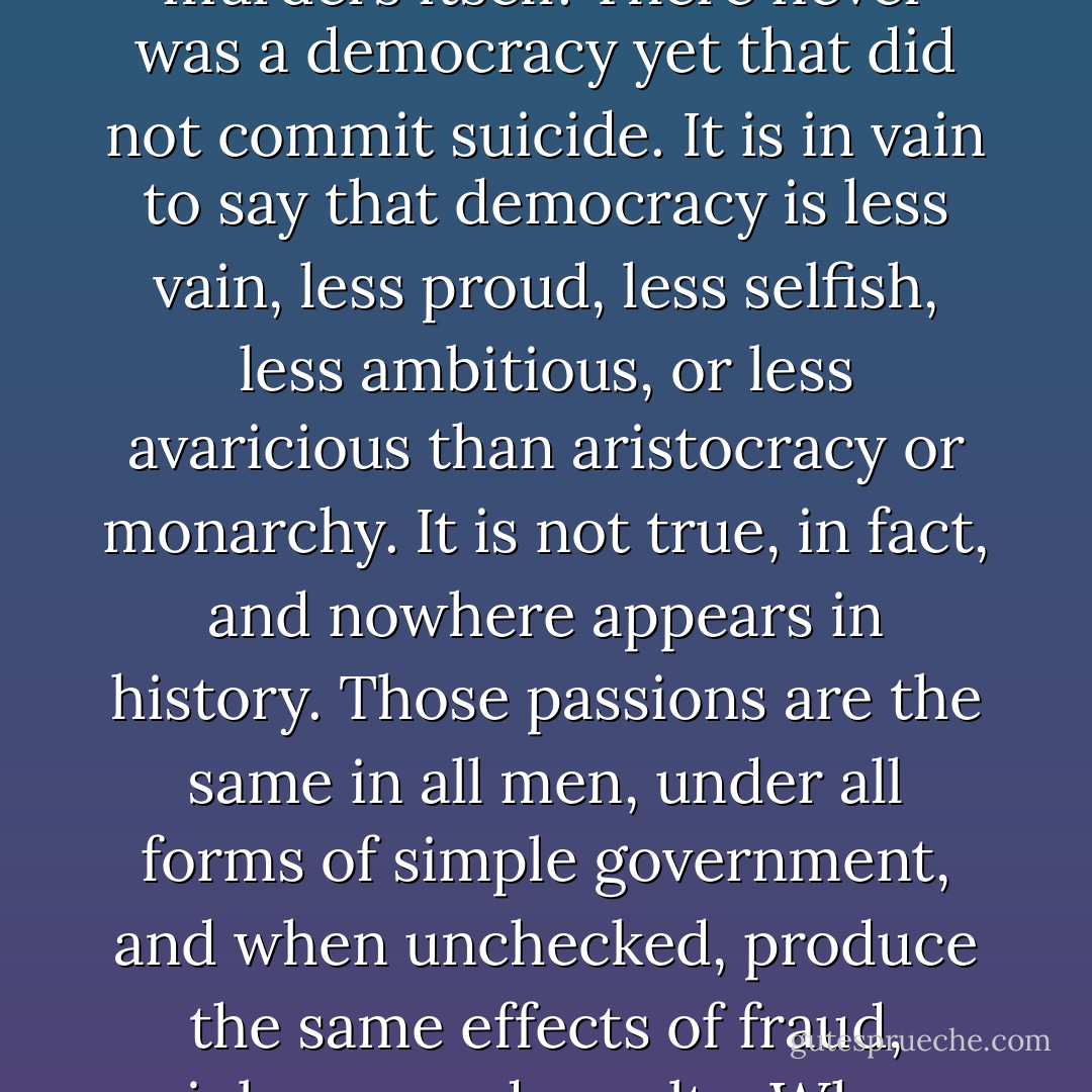 I do not say that democracy has been more pernicious on the whole, and in the long run, than monarchy or aristocracy. Democracy has never been and never can be so durable as aristocracy or monarchy; but while it lasts, it is more bloody than either. … Remember, democracy never lasts long. It soon wastes, exhausts, and murders itself. There never was a democracy yet that did not commit suicide. It is in vain to say that democracy is less vain, less proud, less selfish, less ambitious, or less avaricious than aristocracy or monarchy. It is not true, in fact, and nowhere appears in history. Those passions are the same in all men, under all forms of simple government, and when unchecked, produce the same effects of fraud, violence, and cruelty. When clear prospects are opened before vanity, pride, avarice, or ambition, for their easy gratification, it is hard for the most considerate philosophers and the most conscientious moralists to resist the temptation. Individuals have conquered themselves. Nations and large bodies of men, never. - John  Adams
