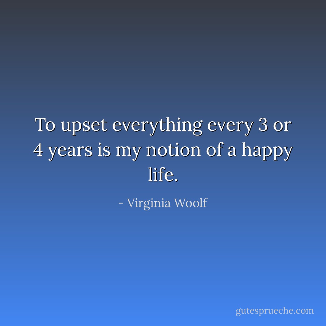 To upset everything every 3 or 4 years is my notion of a happy life. - Virginia Woolf