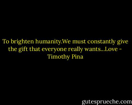 To brighten humanity.We must constantly give the gift that everyone really wants...Love - Timothy Pina