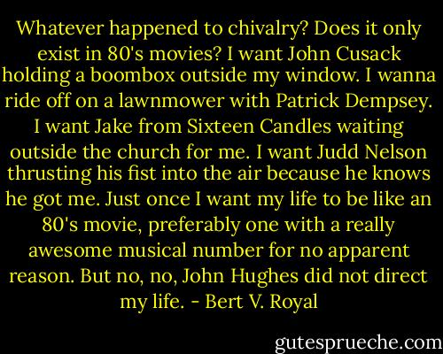 Whatever happened to chivalry? Does it only exist in 80's movies? I want John Cusack holding a boombox outside my window. I wanna ride off on a lawnmower with Patrick Dempsey. I want Jake from Sixteen Candles waiting outside the church for me. I want Judd Nelson thrusting his fist into the air because he knows he got me. Just once I want my life to be like an 80's movie, preferably one with a really awesome musical number for no apparent reason. But no, no, John Hughes did not direct my life. - Bert V. Royal