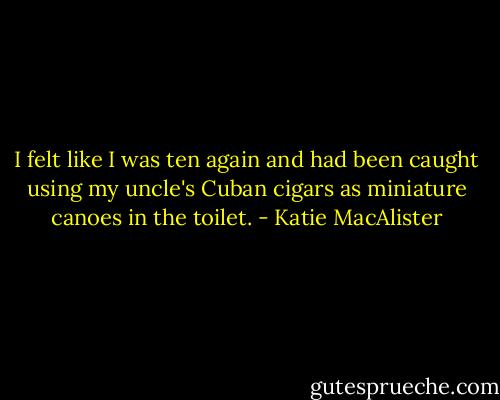 I felt like I was ten again and had been caught using my uncle's Cuban cigars as miniature canoes in the toilet. - Katie MacAlister