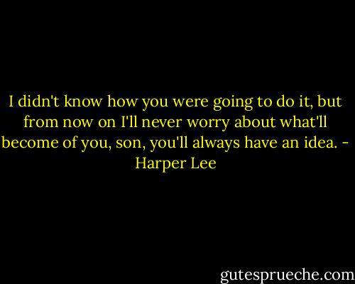 I didn't know how you were going to do it, but from now on I'll never worry about what'll become of you, son, you'll always have an idea. - Harper Lee