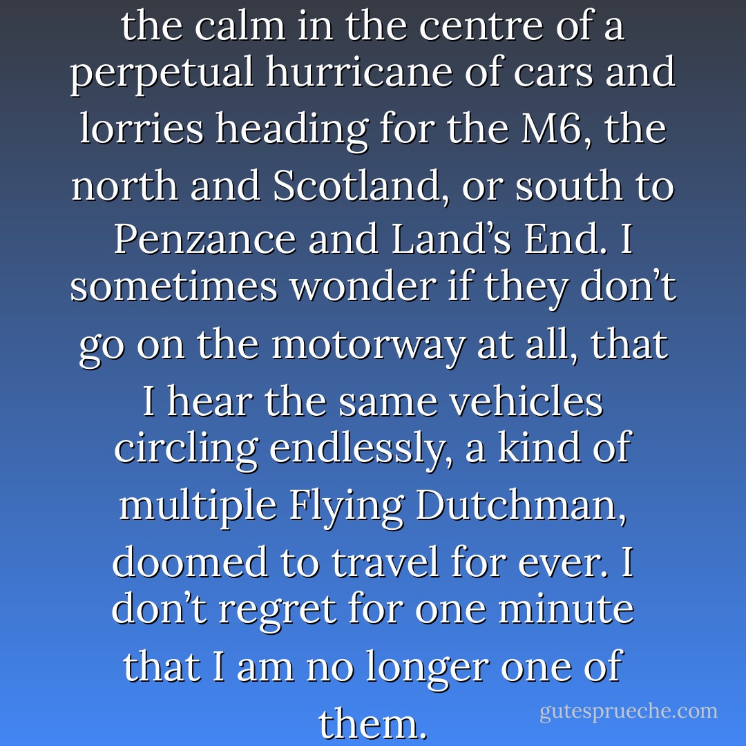 I exist in the eye of the storm, the calm in the centre of a perpetual hurricane of cars and lorries heading for the M6, the north and Scotland, or south to Penzance and Land’s End. I sometimes wonder if they don’t go on the motorway at all, that I hear the same vehicles circling endlessly, a kind of multiple Flying Dutchman, doomed to travel for ever. I don’t regret for one minute that I am no longer one of them. - Clare Morrall